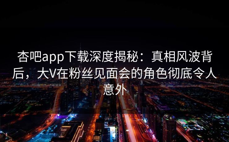 杏吧app下载深度揭秘：真相风波背后，大V在粉丝见面会的角色彻底令人意外