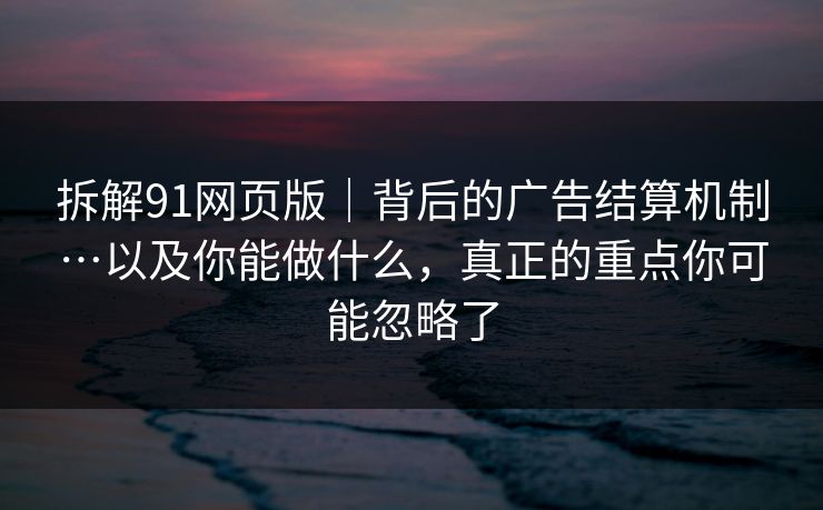 拆解91网页版｜背后的广告结算机制…以及你能做什么，真正的重点你可能忽略了
