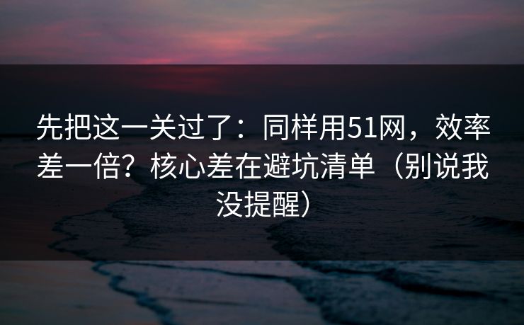 先把这一关过了:同样用51网,效率差一倍?核心差在避坑清单(别说我没提醒) 先把这一关过了:同样用51网,效率差一倍?核心差在避坑清单(别说我没提醒)