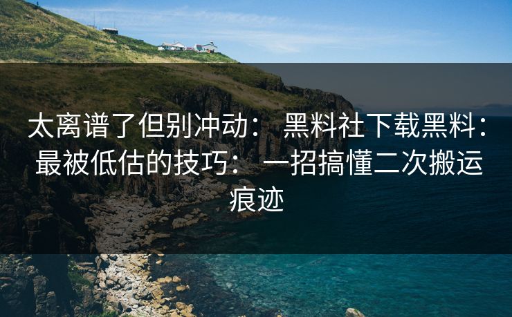 太离谱了但别冲动： 黑料社下载黑料： 最被低估的技巧： 一招搞懂二次搬运痕迹